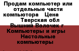 Продам компьютер или отдельные части компьютора › Цена ­ 20 000 - Тверская обл., Вышний Волочек г. Компьютеры и игры » Настольные компьютеры   